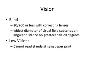Vision
• Blind
  – 20/200 or less with correcting lenses
  – widest diameter of visual field subtends an
    angular distance no greater than 20 degrees
• Low Vision:
  – Cannot read standard newspaper print
 