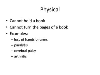 Physical
• Cannot hold a book
• Cannot turn the pages of a book
• Examples:
  – loss of hands or arms
  – paralysis
  – cerebral palsy
  – arthritis
 