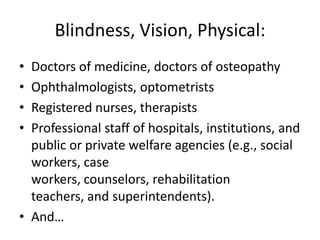 Blindness, Vision, Physical:
• Doctors of medicine, doctors of osteopathy
• Ophthalmologists, optometrists
• Registered nurses, therapists
• Professional staff of hospitals, institutions, and
  public or private welfare agencies (e.g., social
  workers, case
  workers, counselors, rehabilitation
  teachers, and superintendents).
• And…
 