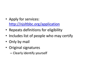 • Apply for services:
  http://njsltbbc.org/application
• Repeats definitions for eligibility
• Includes list of people who may certify
• Only by mail
• Original signatures
  – Clearly identify yourself
 