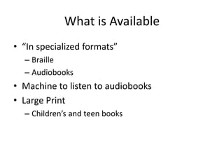 What is Available
• “In specialized formats”
  – Braille
  – Audiobooks
• Machine to listen to audiobooks
• Large Print
  – Children’s and teen books
 