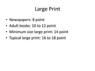 Large Print
•   Newspapers: 8 point
•   Adult books: 10 to 12 point
•   Minimum size large print: 14 point
•   Typical large print: 16 to 18 point
 