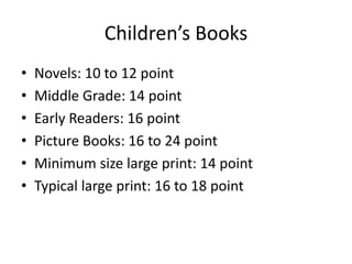 Children’s Books
•   Novels: 10 to 12 point
•   Middle Grade: 14 point
•   Early Readers: 16 point
•   Picture Books: 16 to 24 point
•   Minimum size large print: 14 point
•   Typical large print: 16 to 18 point
 