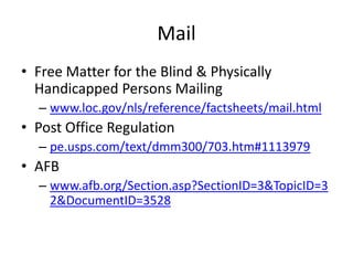 Mail
• Free Matter for the Blind & Physically
  Handicapped Persons Mailing
  – www.loc.gov/nls/reference/factsheets/mail.html
• Post Office Regulation
  – pe.usps.com/text/dmm300/703.htm#1113979
• AFB
  – www.afb.org/Section.asp?SectionID=3&TopicID=3
    2&DocumentID=3528
 