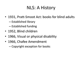NLS: A History
• 1931, Pratt-Smoot Act: books for blind adults
  – Established library
  – Established funding
• 1952, Blind children
• 1966, Visual or physical disability
• 1966, Chafee Amendment
  – Copyright exception for books
 