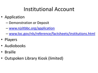 Institutional Account
• Application
    – Demonstration or Deposit
    – www.njsltbbc.org/application
    – www.loc.gov/nls/reference/factsheets/institutions.html
•   Players
•   Audiobooks
•   Braille
•   Outspoken Library Kiosk (limited)
 