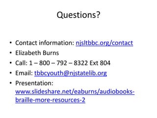 Questions?

•   Contact information: njsltbbc.org/contact
•   Elizabeth Burns
•   Call: 1 – 800 – 792 – 8322 Ext 804
•   Email: tbbcyouth@njstatelib.org
•   Presentation:
    www.slideshare.net/eaburns/audiobooks-
    braille-more-resources-2
 