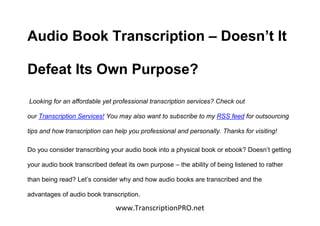 Audio Book Transcription – Doesn’t It

Defeat Its Own Purpose?

Looking for an affordable yet professional transcription services? Check out

our Transcription Services! You may also want to subscribe to my RSS feed for outsourcing

tips and how transcription can help you professional and personally. Thanks for visiting!

Do you consider transcribing your audio book into a physical book or ebook? Doesn’t getting

your audio book transcribed defeat its own purpose – the ability of being listened to rather

than being read? Let’s consider why and how audio books are transcribed and the

advantages of audio book transcription.

                               www.TranscriptionPRO.net
 