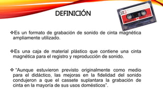 DEFINICIÓN
Es un formato de grabación de sonido de cinta magnética
ampliamente utilizado.
Es una caja de material plástico que contiene una cinta
magnética para el registro y reproducción de sonido.
 “Aunque estuvieron previsto originalmente como medio
para el didáctico, las mejoras en la fidelidad del sonido
condujeron a que el cassete suplantara la grabación de
cinta en la mayoría de sus usos domésticos”.
 