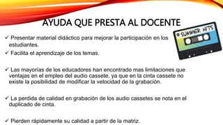 AYUDA QUE PRESTA AL DOCENTE
 Presentar material didáctico para mejorar la participación en los
estudiantes.
 Facilita el aprendizaje de los temas.
 Las mayorías de los educadores han encontrado mas limitaciones que
ventajas en el empleo del audio cassete, ya que en la cinta cassete no
existe la posibilidad de modificar la velocidad de la grabación.
 La perdida de calidad en grabación de los audio cassetes se nota en el
duplicado de cinta.
 Pierden rápidamente su calidad a partir de la matriz.
 