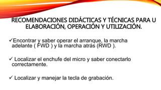 RECOMENDACIONES DIDÁCTICAS Y TÉCNICAS PARA U
ELABORACIÓN, OPERACIÓN Y UTILIZACIÓN.
Encontrar y saber operar el arranque, la marcha
adelante ( FWD ) y la marcha atrás (RWD ).
 Localizar el enchufe del micro y saber conectarlo
correctamente.
 Localizar y manejar la tecla de grabación.
 