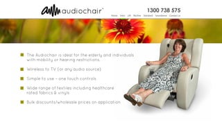 The Audiochair is ideal for the elderly and individuals
with mobility or hearing restrictions.
Simple to use – one touch controls
Wide range of textiles including healthcare
rated fabrics & vinyls
Bulk discounts/wholesale prices on application
Wireless to TV (or any audio source)
 