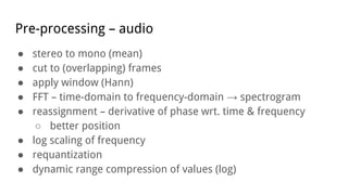 Pre-processing – audio
● stereo to mono (mean)
● cut to (overlapping) frames
● apply window (Hann)
● FFT – time-domain to frequency-domain → spectrogram
● reassignment – derivative of phase wrt. time & frequency
○ better position
● log scaling of frequency
● requantization
● dynamic range compression of values (log)
 