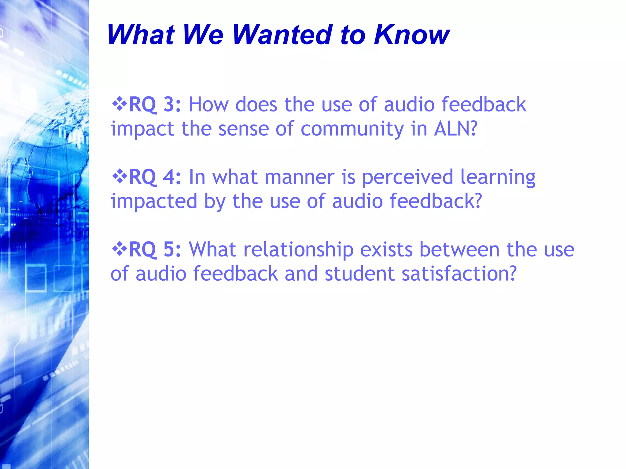 What We Wanted to Know RQ 3:  How does the use of audio feedback impact the sense of community in ALN?  RQ 4:  In what manner is perceived learning impacted by the use of audio feedback? RQ 5:  What relationship exists between the use of audio feedback and student satisfaction? 