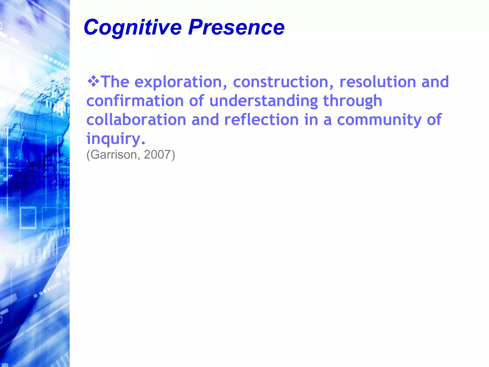 Cognitive Presence The exploration, construction, resolution and confirmation of understanding through  collaboration and reflection in a community of inquiry. (Garrison, 2007) 