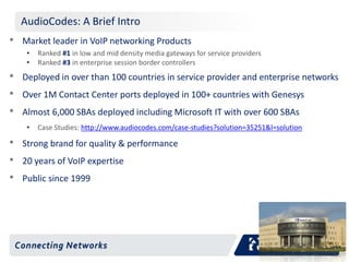 AudioCodes: A Brief Intro 
• Market leader in VoIP networking Products 
• Ranked #1 in low and mid density media gateways for service providers 
• Ranked #3 in enterprise session border controllers 
• Deployed in over than 100 countries in service provider and enterprise networks 
• Over 1M Contact Center ports deployed in 100+ countries with Genesys 
• Almost 6,000 SBAs deployed including Microsoft IT with over 600 SBAs 
• Case Studies: http://www.audiocodes.com/case-studies?solution=35251&l=solution 
• Strong brand for quality & performance 
• 20 years of VoIP expertise 
• Public since 1999 
 