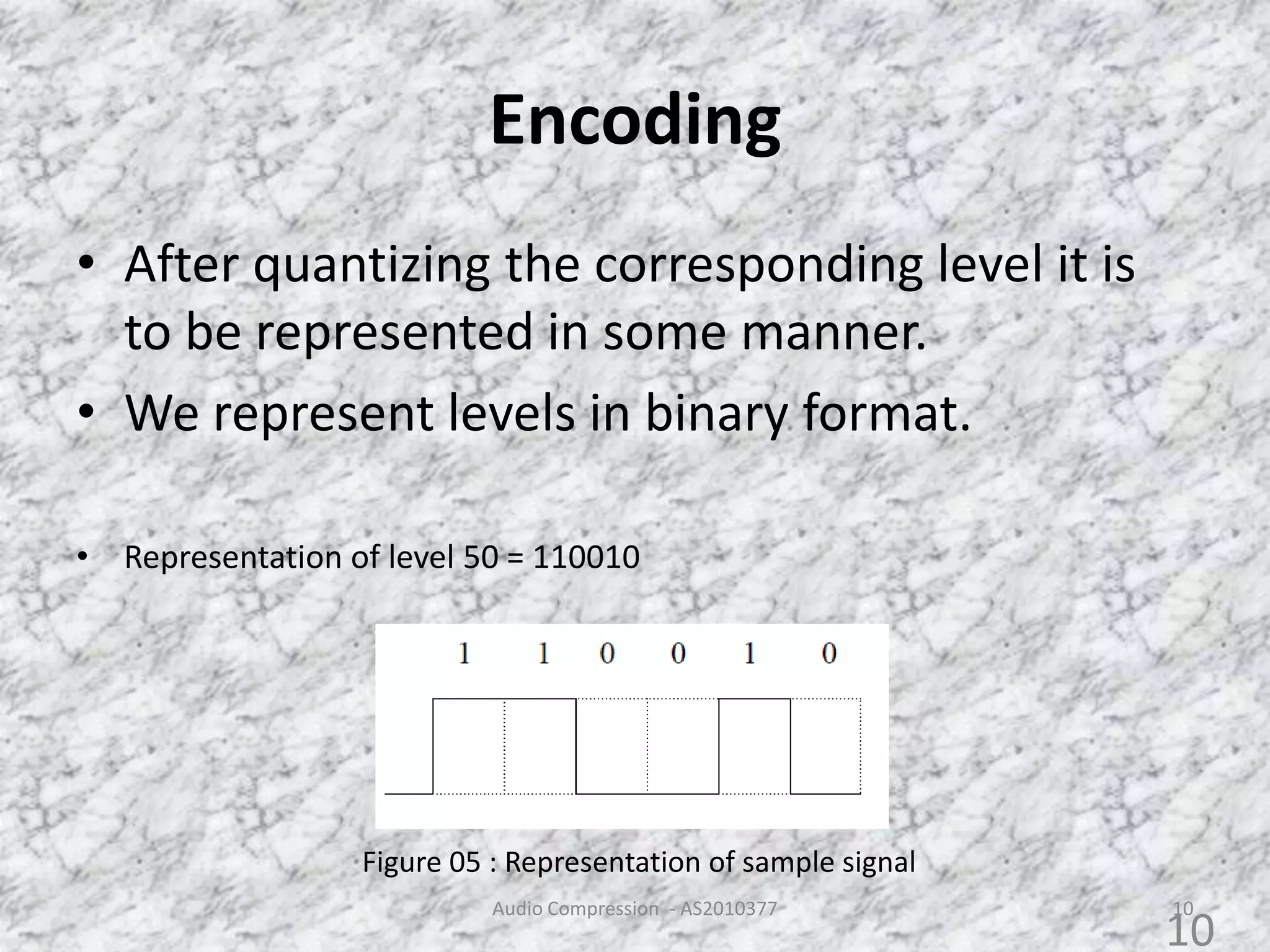 Encoding
• After quantizing the corresponding level it is
to be represented in some manner.
• We represent levels in binary format.
• Representation of level 50 = 110010
Figure 05 : Representation of sample signal
Audio Compression - AS2010377 10
10
 