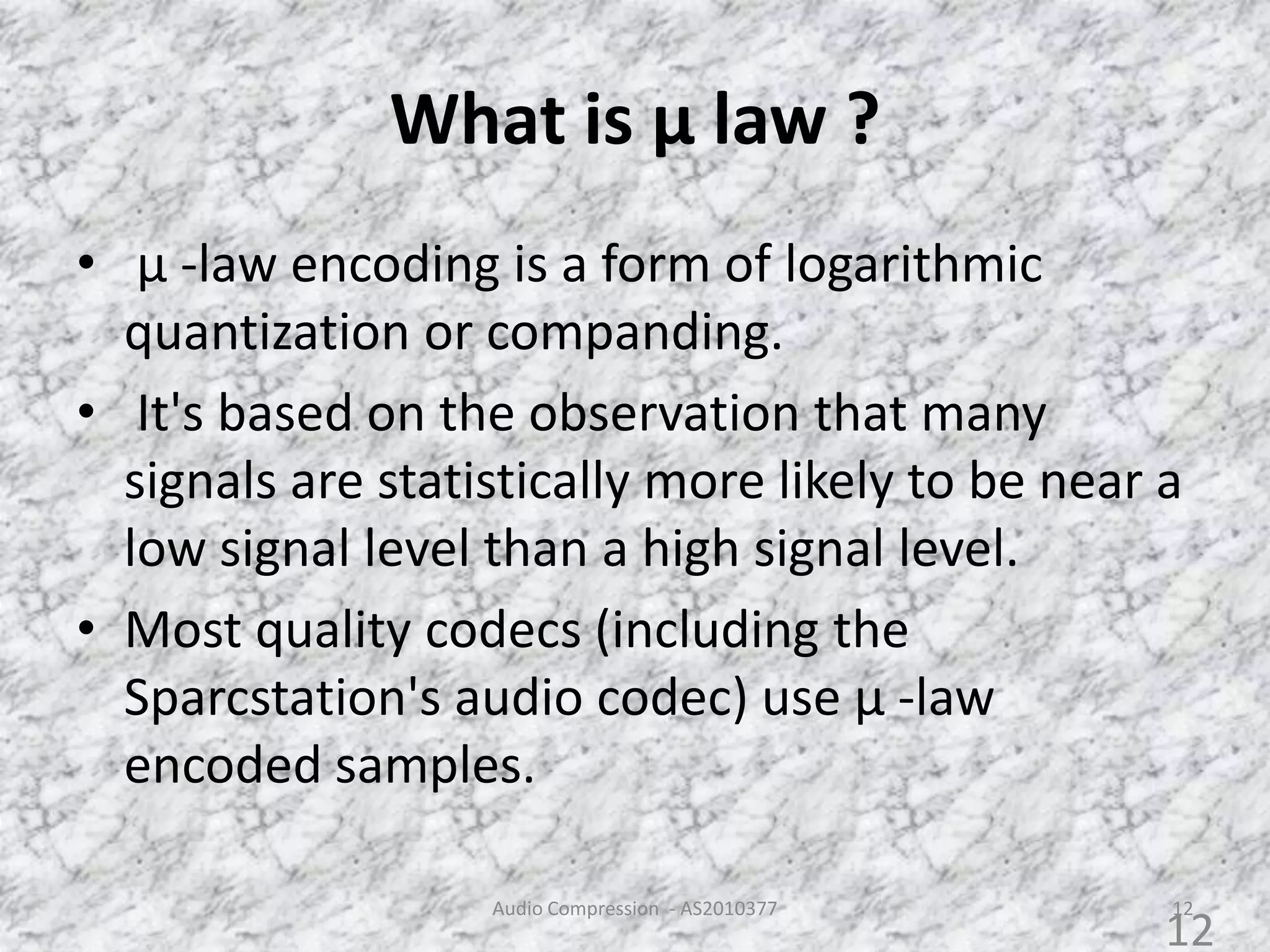 What is µ law ?
• µ -law encoding is a form of logarithmic
quantization or companding.
• It's based on the observation that many
signals are statistically more likely to be near a
low signal level than a high signal level.
• Most quality codecs (including the
Sparcstation's audio codec) use µ -law
encoded samples.
Audio Compression - AS2010377 12
12
 