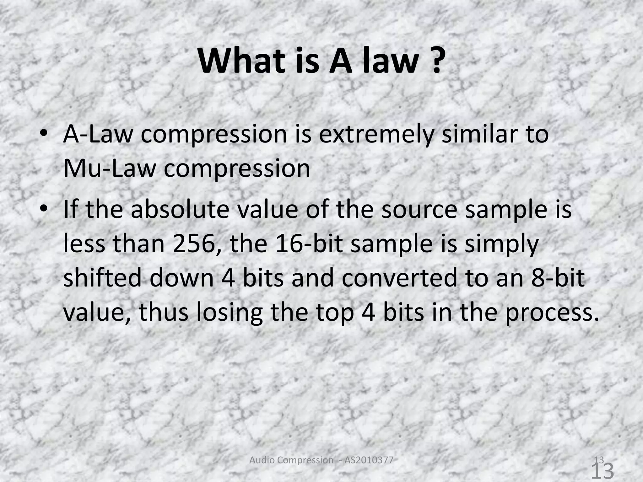 What is A law ?
• A-Law compression is extremely similar to
Mu-Law compression
• If the absolute value of the source sample is
less than 256, the 16-bit sample is simply
shifted down 4 bits and converted to an 8-bit
value, thus losing the top 4 bits in the process.
Audio Compression - AS2010377 13
13
 