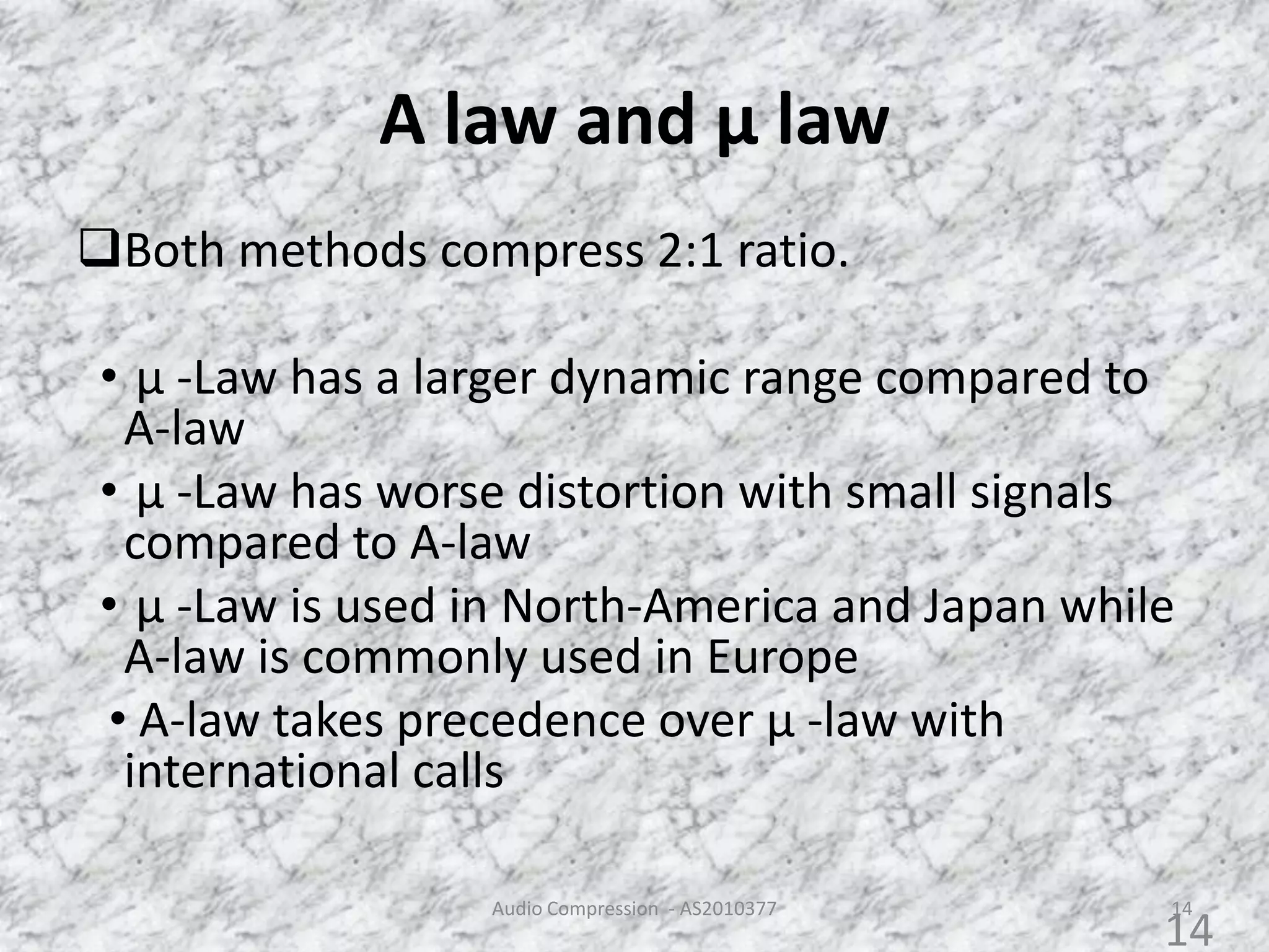 A law and µ law
Both methods compress 2:1 ratio.
• µ -Law has a larger dynamic range compared to
A-law
• µ -Law has worse distortion with small signals
compared to A-law
• µ -Law is used in North-America and Japan while
A-law is commonly used in Europe
• A-law takes precedence over µ -law with
international calls
Audio Compression - AS2010377 14
14
 