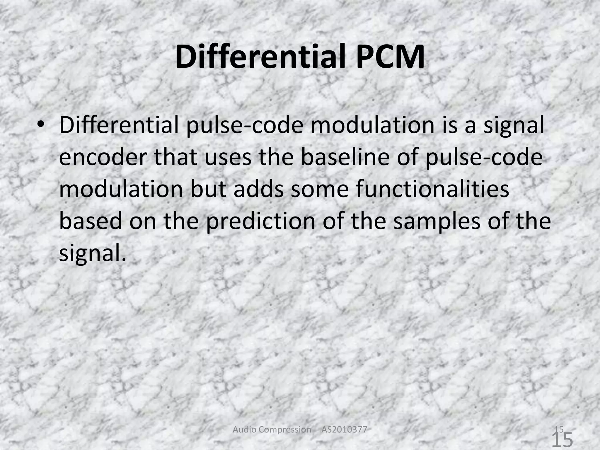 Differential PCM
• Differential pulse-code modulation is a signal
encoder that uses the baseline of pulse-code
modulation but adds some functionalities
based on the prediction of the samples of the
signal.
Audio Compression - AS2010377 15
15
 