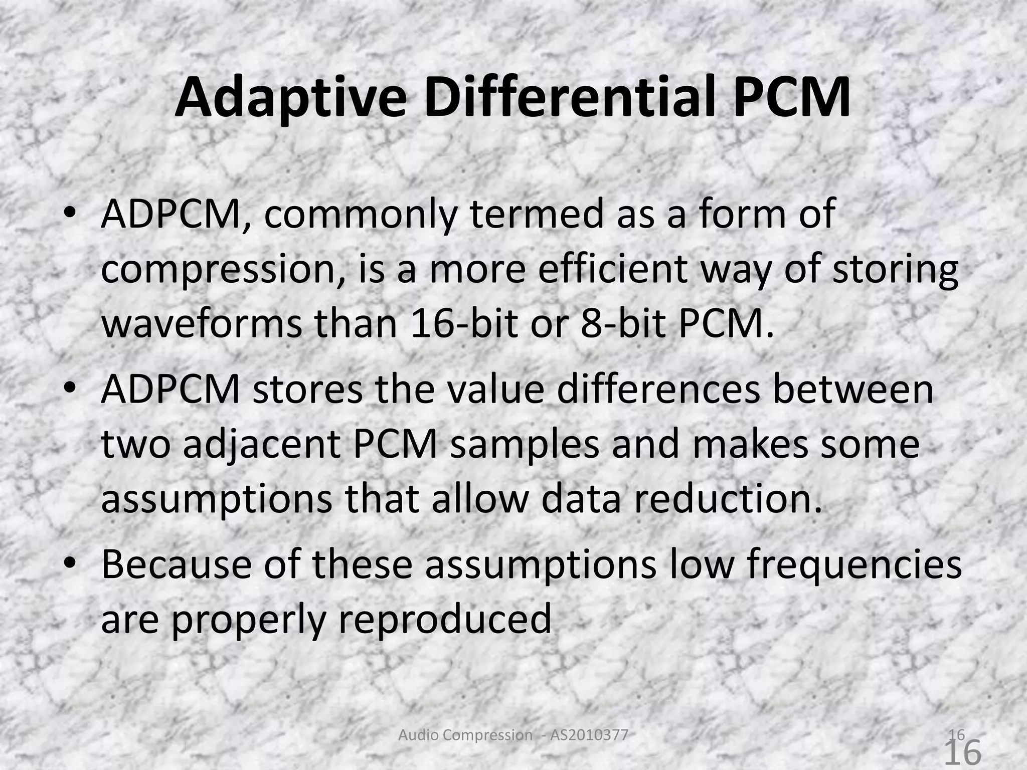 Adaptive Differential PCM
• ADPCM, commonly termed as a form of
compression, is a more efficient way of storing
waveforms than 16-bit or 8-bit PCM.
• ADPCM stores the value differences between
two adjacent PCM samples and makes some
assumptions that allow data reduction.
• Because of these assumptions low frequencies
are properly reproduced
Audio Compression - AS2010377 16
16
 