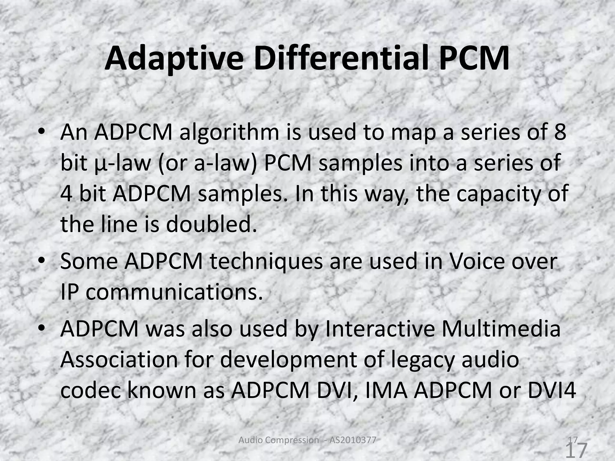 Adaptive Differential PCM
Audio Compression - AS2010377 17
• An ADPCM algorithm is used to map a series of 8
bit µ-law (or a-law) PCM samples into a series of
4 bit ADPCM samples. In this way, the capacity of
the line is doubled.
• Some ADPCM techniques are used in Voice over
IP communications.
• ADPCM was also used by Interactive Multimedia
Association for development of legacy audio
codec known as ADPCM DVI, IMA ADPCM or DVI4
17
 
