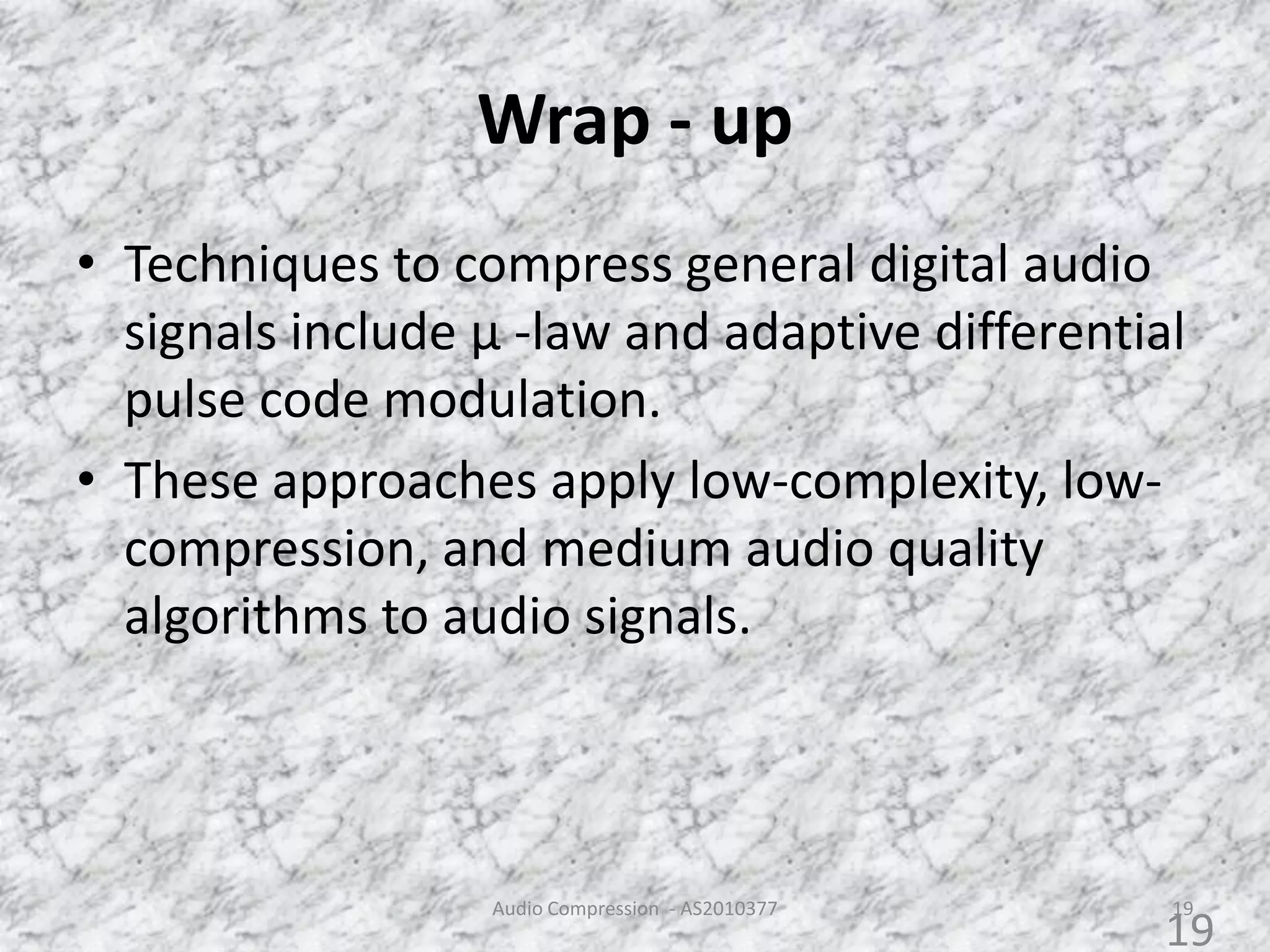 Wrap - up
• Techniques to compress general digital audio
signals include µ -law and adaptive differential
pulse code modulation.
• These approaches apply low-complexity, low-
compression, and medium audio quality
algorithms to audio signals.
Audio Compression - AS2010377 19
19
 