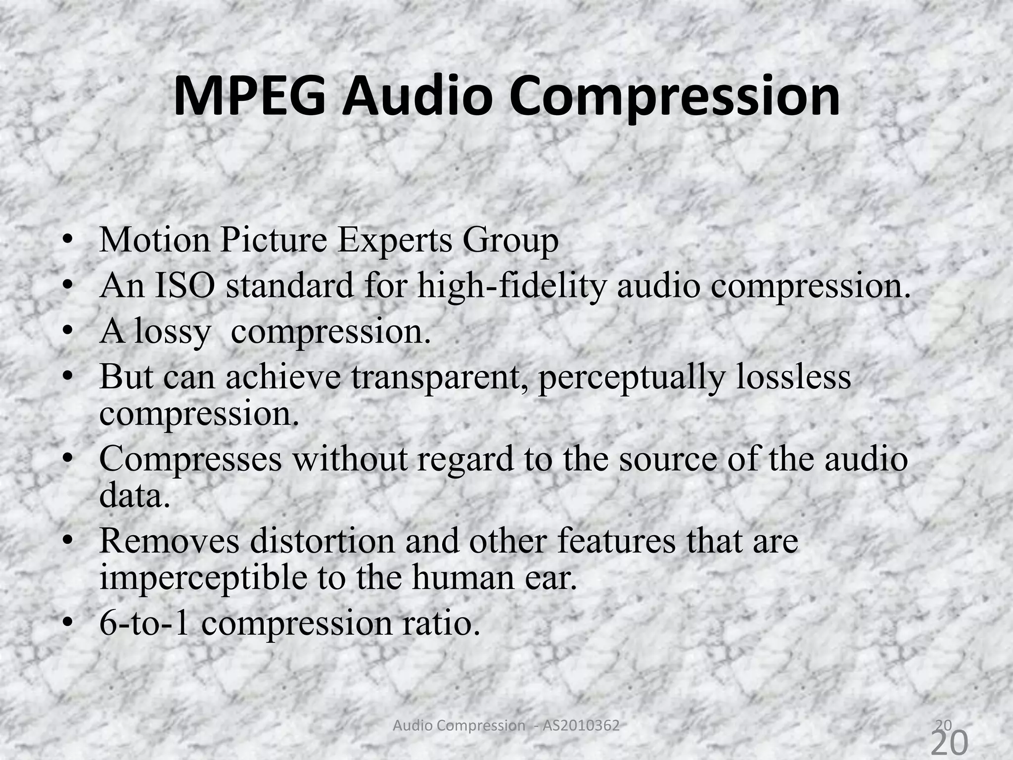 MPEG Audio Compression
• Motion Picture Experts Group
• An ISO standard for high-fidelity audio compression.
• A lossy compression.
• But can achieve transparent, perceptually lossless
compression.
• Compresses without regard to the source of the audio
data.
• Removes distortion and other features that are
imperceptible to the human ear.
• 6-to-1 compression ratio.
20Audio Compression - AS2010362
20
 