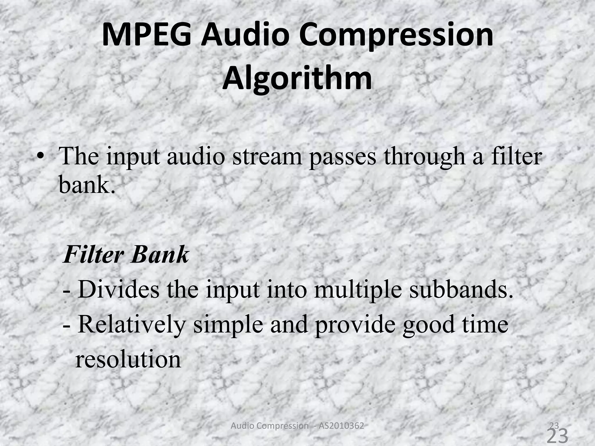MPEG Audio Compression
Algorithm
• The input audio stream passes through a filter
bank.
Filter Bank
- Divides the input into multiple subbands.
- Relatively simple and provide good time
resolution
23Audio Compression - AS2010362
23
 