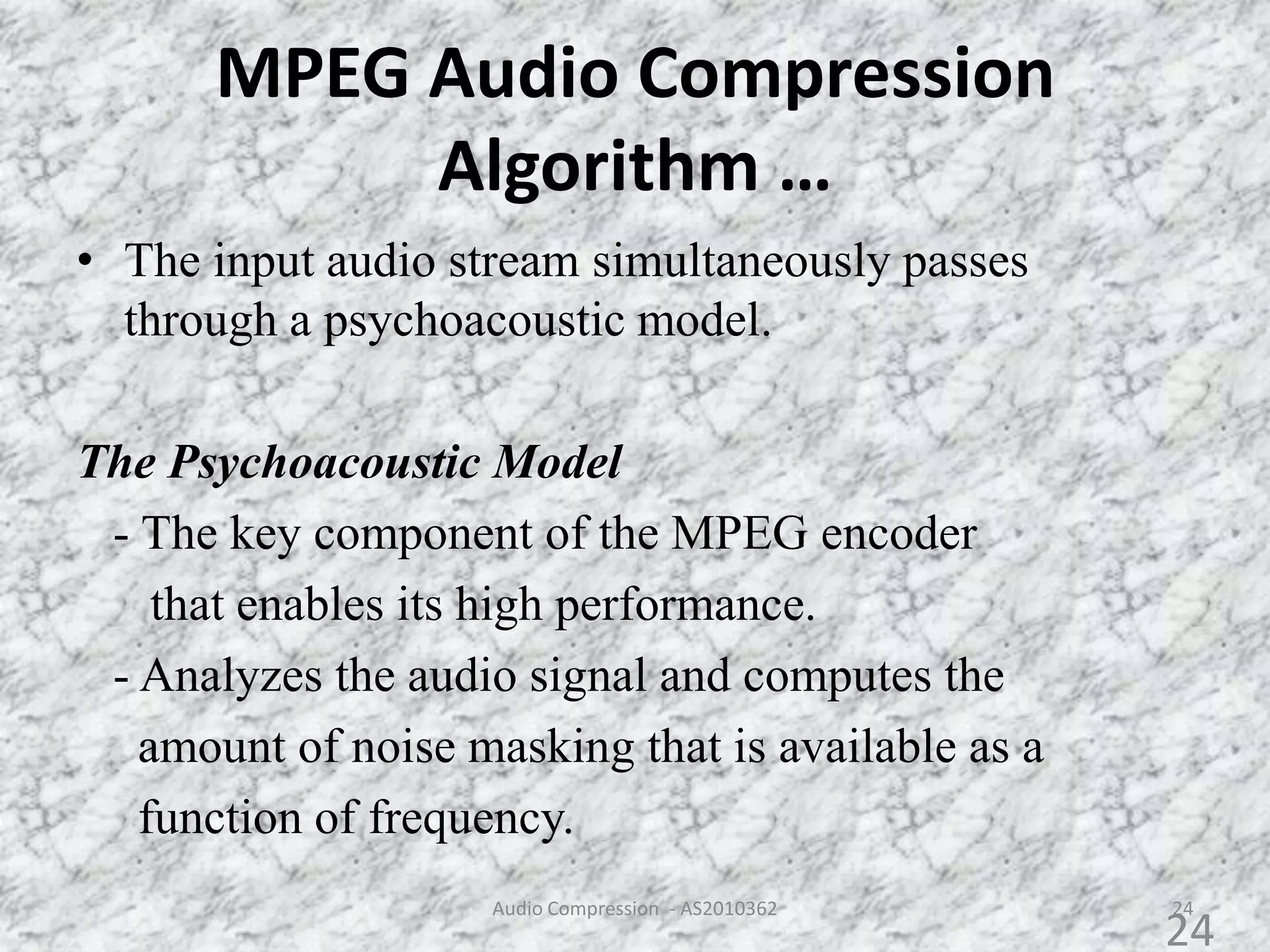 MPEG Audio Compression
Algorithm …
• The input audio stream simultaneously passes
through a psychoacoustic model.
The Psychoacoustic Model
- The key component of the MPEG encoder
that enables its high performance.
- Analyzes the audio signal and computes the
amount of noise masking that is available as a
function of frequency.
24Audio Compression - AS2010362
24
 