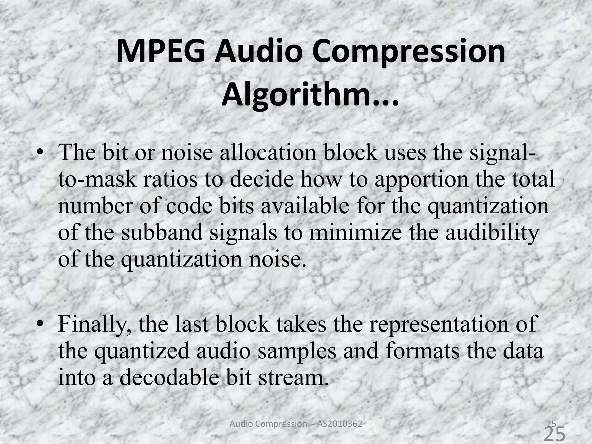 MPEG Audio Compression
Algorithm...
• The bit or noise allocation block uses the signal-
to-mask ratios to decide how to apportion the total
number of code bits available for the quantization
of the subband signals to minimize the audibility
of the quantization noise.
• Finally, the last block takes the representation of
the quantized audio samples and formats the data
into a decodable bit stream.
25Audio Compression - AS2010362
25
 
