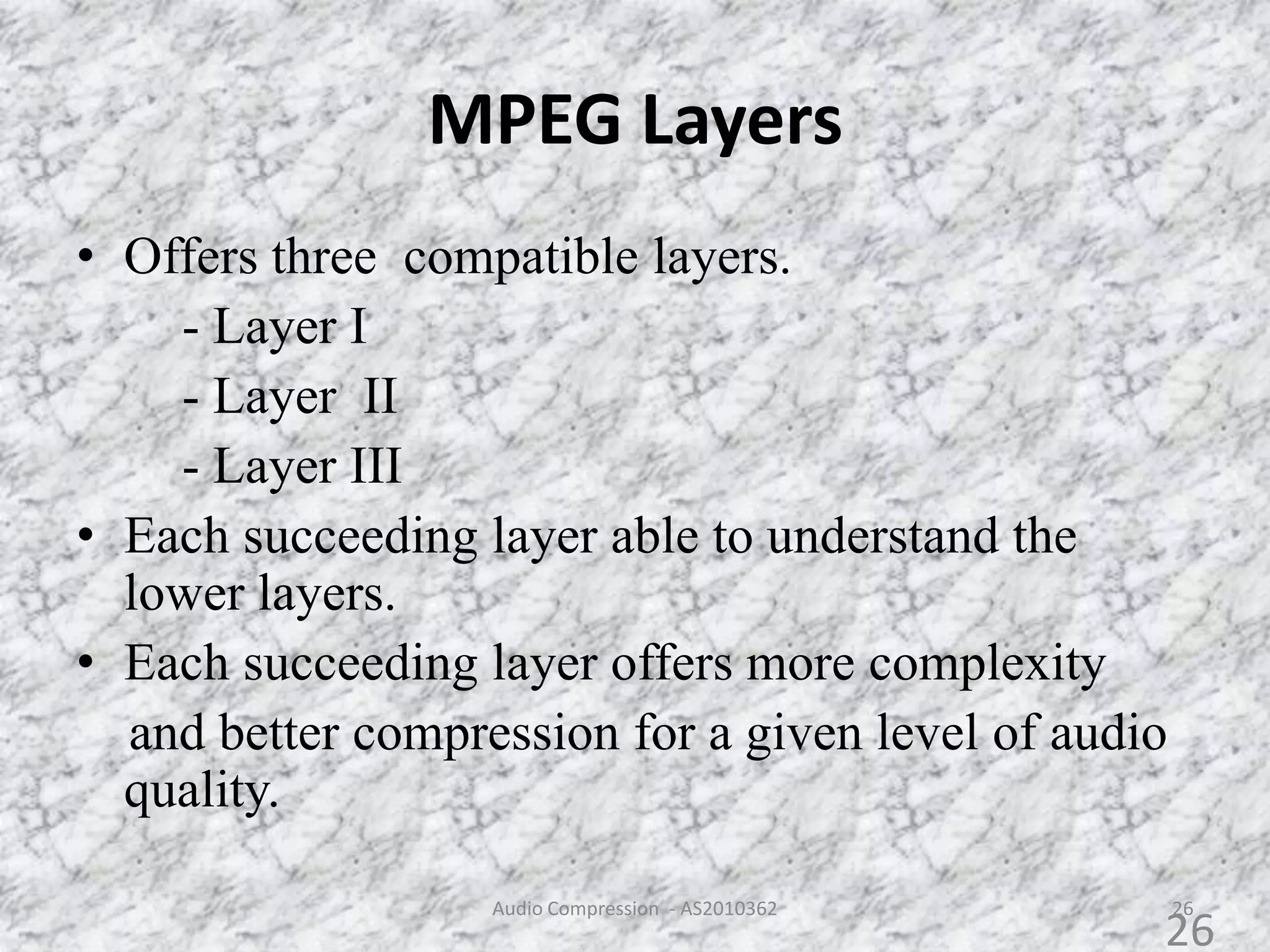 MPEG Layers
• Offers three compatible layers.
- Layer I
- Layer II
- Layer III
• Each succeeding layer able to understand the
lower layers.
• Each succeeding layer offers more complexity
and better compression for a given level of audio
quality.
26Audio Compression - AS2010362
26
 