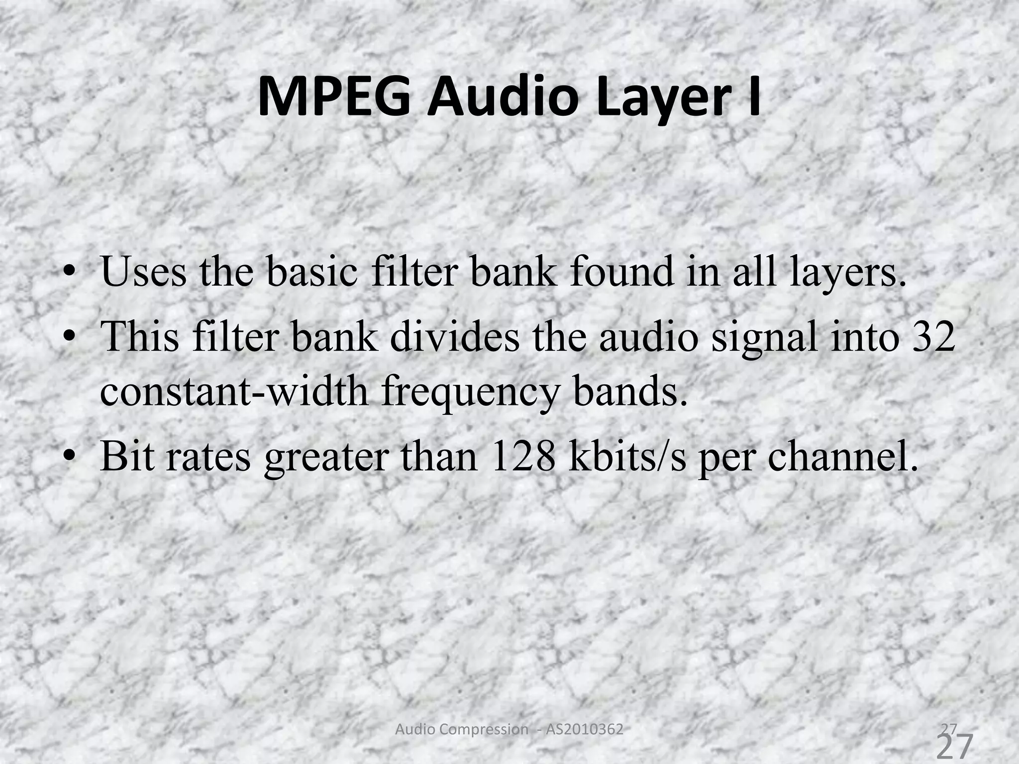 MPEG Audio Layer I
27
• Uses the basic filter bank found in all layers.
• This filter bank divides the audio signal into 32
constant-width frequency bands.
• Bit rates greater than 128 kbits/s per channel.
Audio Compression - AS2010362
27
 