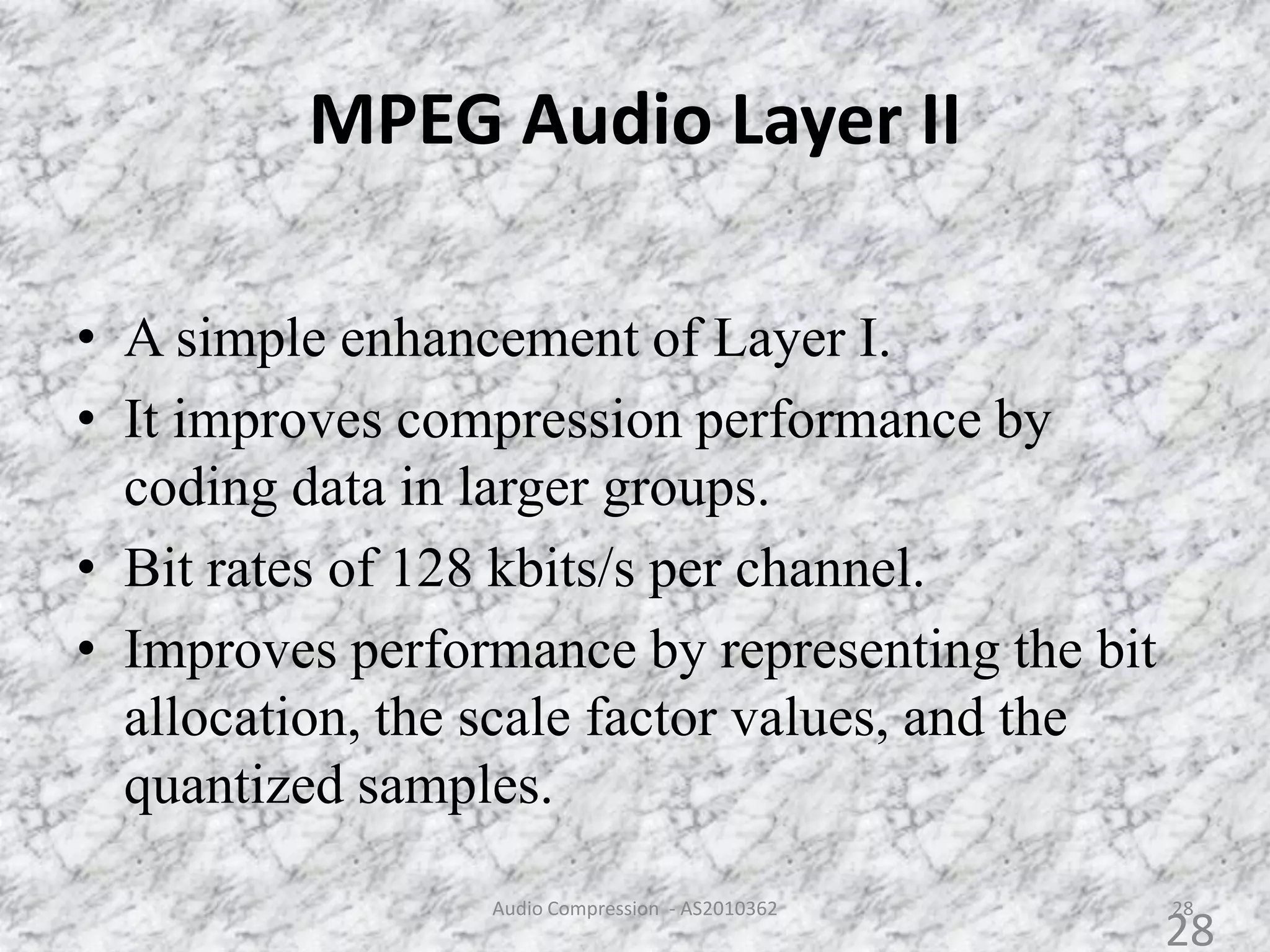 MPEG Audio Layer II
28
• A simple enhancement of Layer I.
• It improves compression performance by
coding data in larger groups.
• Bit rates of 128 kbits/s per channel.
• Improves performance by representing the bit
allocation, the scale factor values, and the
quantized samples.
Audio Compression - AS2010362
28
 