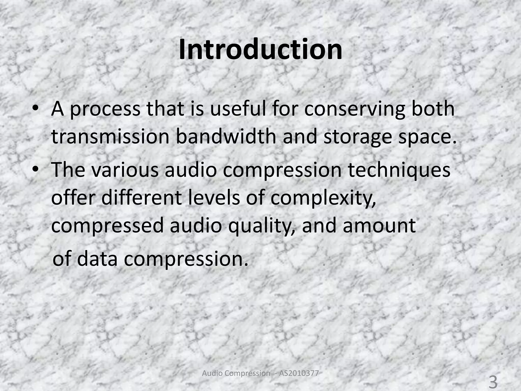 Introduction
• A process that is useful for conserving both
transmission bandwidth and storage space.
• The various audio compression techniques
offer different levels of complexity,
compressed audio quality, and amount
of data compression.
Audio Compression - AS2010377
3
 