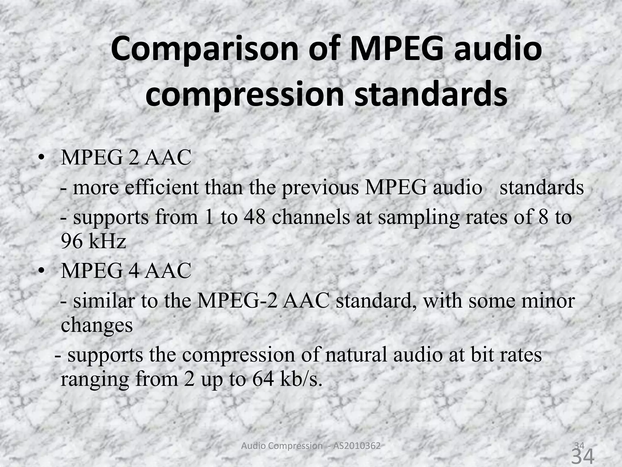 Comparison of MPEG audio
compression standards
34
• MPEG 2 AAC
- more efficient than the previous MPEG audio standards
- supports from 1 to 48 channels at sampling rates of 8 to
96 kHz
• MPEG 4 AAC
- similar to the MPEG-2 AAC standard, with some minor
changes
- supports the compression of natural audio at bit rates
ranging from 2 up to 64 kb/s.
Audio Compression - AS2010362
34
 
