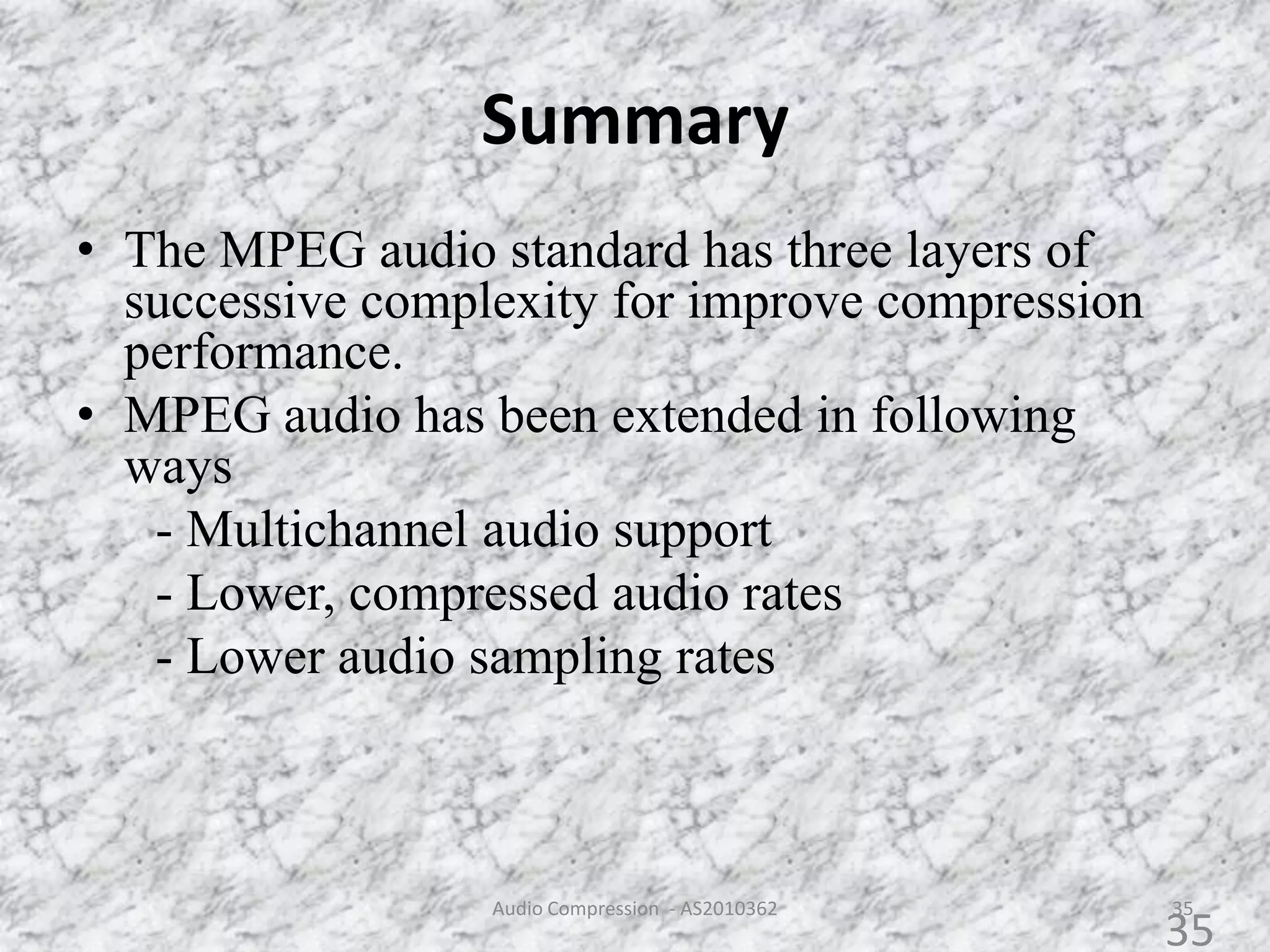 Summary
35
• The MPEG audio standard has three layers of
successive complexity for improve compression
performance.
• MPEG audio has been extended in following
ways
- Multichannel audio support
- Lower, compressed audio rates
- Lower audio sampling rates
Audio Compression - AS2010362
35
 