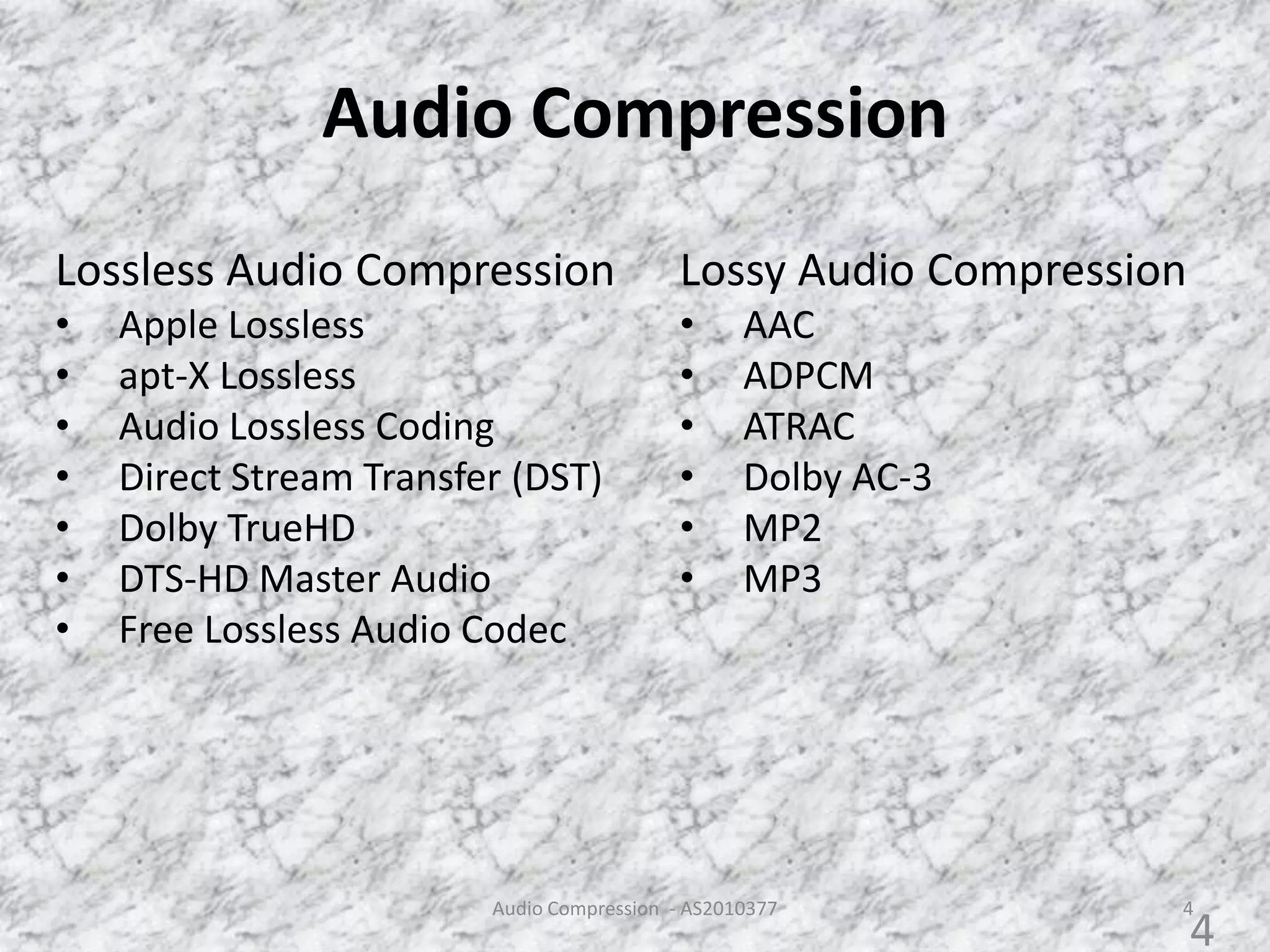 Audio Compression
Audio Compression - AS2010377 4
Lossy Audio Compression
• AAC
• ADPCM
• ATRAC
• Dolby AC-3
• MP2
• MP3
Lossless Audio Compression
• Apple Lossless
• apt-X Lossless
• Audio Lossless Coding
• Direct Stream Transfer (DST)
• Dolby TrueHD
• DTS-HD Master Audio
• Free Lossless Audio Codec
4
 