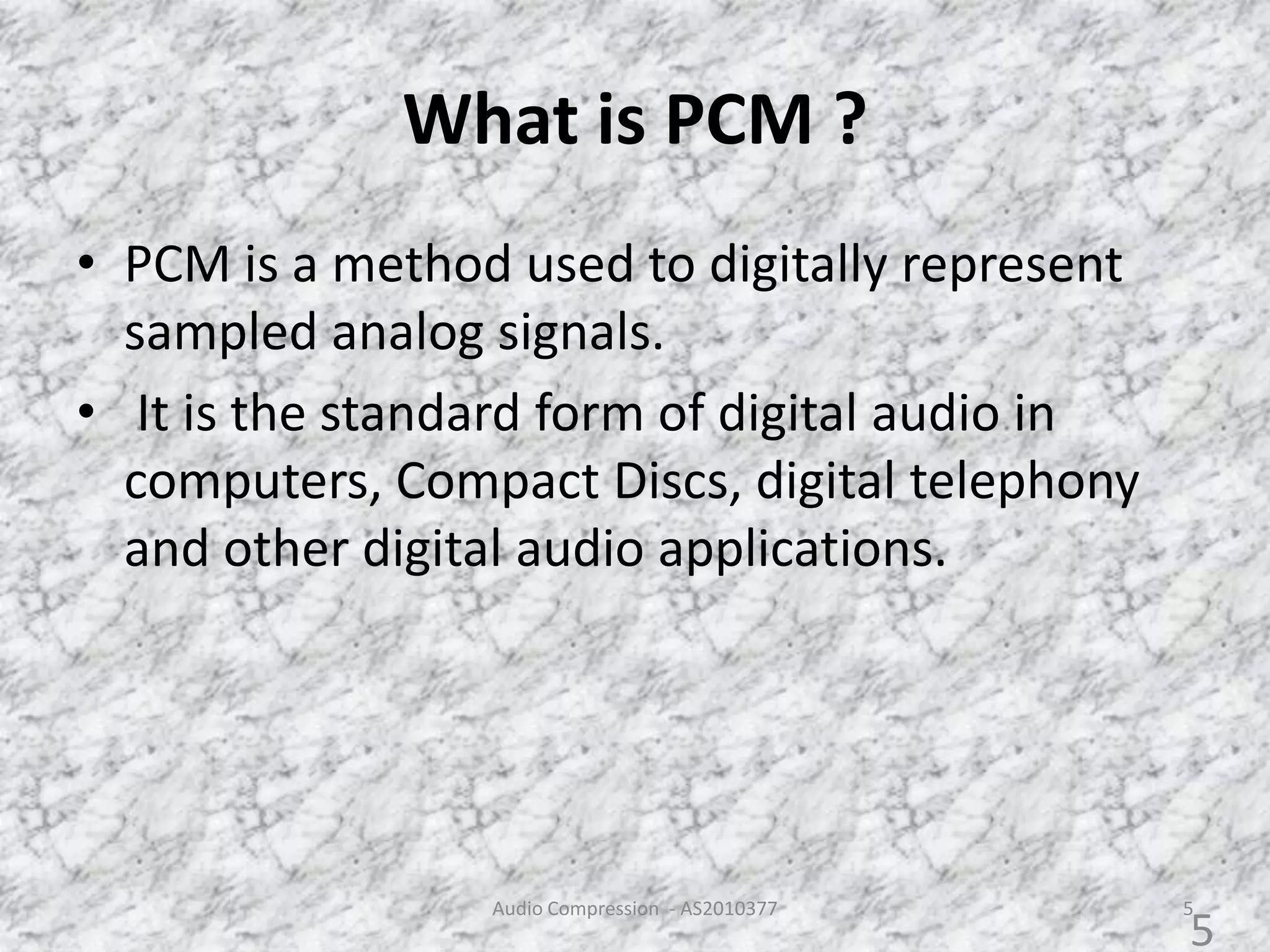 What is PCM ?
• PCM is a method used to digitally represent
sampled analog signals.
• It is the standard form of digital audio in
computers, Compact Discs, digital telephony
and other digital audio applications.
Audio Compression - AS2010377 5
5
 