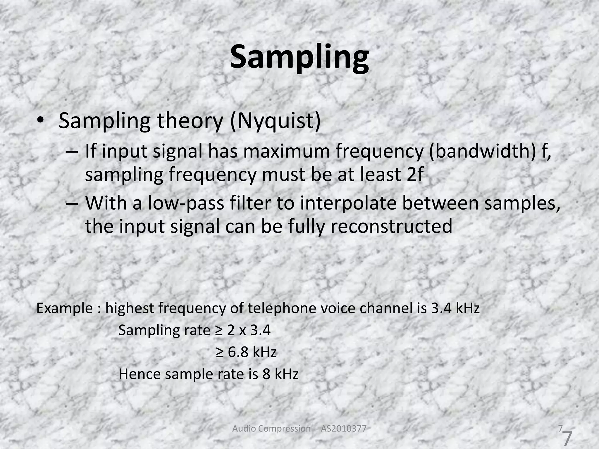 Sampling
• Sampling theory (Nyquist)
– If input signal has maximum frequency (bandwidth) f,
sampling frequency must be at least 2f
– With a low-pass filter to interpolate between samples,
the input signal can be fully reconstructed
Example : highest frequency of telephone voice channel is 3.4 kHz
Sampling rate ≥ 2 x 3.4
≥ 6.8 kHz
Hence sample rate is 8 kHz
Audio Compression - AS2010377 7
7
 