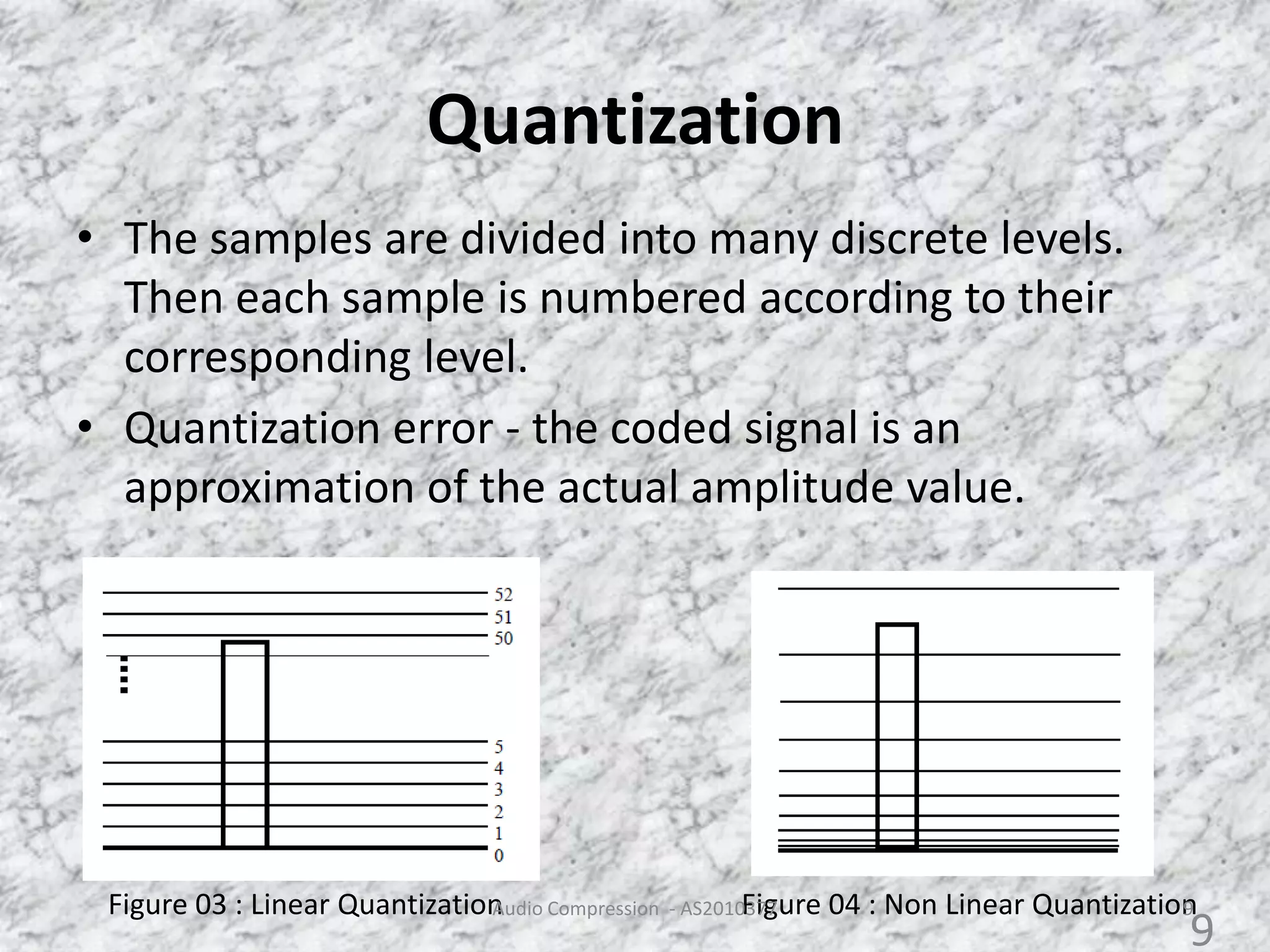 Quantization
• The samples are divided into many discrete levels.
Then each sample is numbered according to their
corresponding level.
• Quantization error - the coded signal is an
approximation of the actual amplitude value.
Figure 03 : Linear Quantization Figure 04 : Non Linear QuantizationAudio Compression - AS2010377 9
9
 