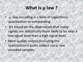 What is µ law ?
• µ -law encoding is a form of logarithmic
quantization or companding.
• It's based on the observation that many
signals are statistically more likely to be near a
low signal level than a high signal level.
• Most quality codecs (including the
Sparcstation's audio codec) use µ -law
encoded samples.
Audio Compression - AS2010377 12
12
 