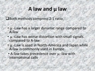 A law and µ law
Both methods compress 2:1 ratio.
• µ -Law has a larger dynamic range compared to
A-law
• µ -Law has worse distortion with small signals
compared to A-law
• µ -Law is used in North-America and Japan while
A-law is commonly used in Europe
• A-law takes precedence over µ -law with
international calls
Audio Compression - AS2010377 14
14
 