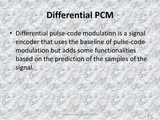Differential PCM
• Differential pulse-code modulation is a signal
encoder that uses the baseline of pulse-code
modulation but adds some functionalities
based on the prediction of the samples of the
signal.
Audio Compression - AS2010377 15
15
 