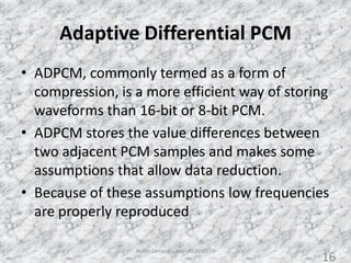 Adaptive Differential PCM
• ADPCM, commonly termed as a form of
compression, is a more efficient way of storing
waveforms than 16-bit or 8-bit PCM.
• ADPCM stores the value differences between
two adjacent PCM samples and makes some
assumptions that allow data reduction.
• Because of these assumptions low frequencies
are properly reproduced
Audio Compression - AS2010377 16
16
 