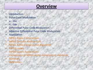 Overview
• Introduction
• Pulse Code Modulation
• µ - law
• A - law
• Differential Pulse Code Modulation
• Adaptive Differential Pulse Code Modulation
• Application
• MPEG Audio Compression
• MPEG Encoder Architecture
• MPEG Audio Compression Algorithm
• MPEG Layers
• MPEG Layers Applications
• Comparison of MPEG audio compression standards
• Summary
• References
Audio Compression - AS2010377 2
 