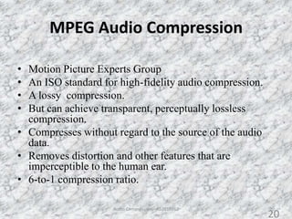 MPEG Audio Compression
• Motion Picture Experts Group
• An ISO standard for high-fidelity audio compression.
• A lossy compression.
• But can achieve transparent, perceptually lossless
compression.
• Compresses without regard to the source of the audio
data.
• Removes distortion and other features that are
imperceptible to the human ear.
• 6-to-1 compression ratio.
20Audio Compression - AS2010362
20
 