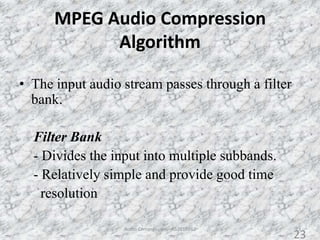 MPEG Audio Compression
Algorithm
• The input audio stream passes through a filter
bank.
Filter Bank
- Divides the input into multiple subbands.
- Relatively simple and provide good time
resolution
23Audio Compression - AS2010362
23
 