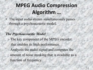 MPEG Audio Compression
Algorithm …
• The input audio stream simultaneously passes
through a psychoacoustic model.
The Psychoacoustic Model
- The key component of the MPEG encoder
that enables its high performance.
- Analyzes the audio signal and computes the
amount of noise masking that is available as a
function of frequency.
24Audio Compression - AS2010362
24
 